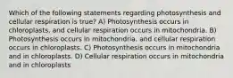 Which of the following statements regarding photosynthesis and cellular respiration is true? A) Photosynthesis occurs in chloroplasts, and cellular respiration occurs in mitochondria. B) Photosynthesis occurs in mitochondria, and cellular respiration occurs in chloroplasts. C) Photosynthesis occurs in mitochondria and in chloroplasts. D) Cellular respiration occurs in mitochondria and in chloroplasts