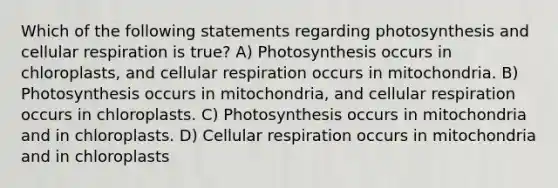 Which of the following statements regarding photosynthesis and cellular respiration is true? A) Photosynthesis occurs in chloroplasts, and cellular respiration occurs in mitochondria. B) Photosynthesis occurs in mitochondria, and cellular respiration occurs in chloroplasts. C) Photosynthesis occurs in mitochondria and in chloroplasts. D) Cellular respiration occurs in mitochondria and in chloroplasts