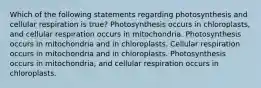 Which of the following statements regarding photosynthesis and cellular respiration is true? Photosynthesis occurs in chloroplasts, and cellular respiration occurs in mitochondria. Photosynthesis occurs in mitochondria and in chloroplasts. Cellular respiration occurs in mitochondria and in chloroplasts. Photosynthesis occurs in mitochondria, and cellular respiration occurs in chloroplasts.