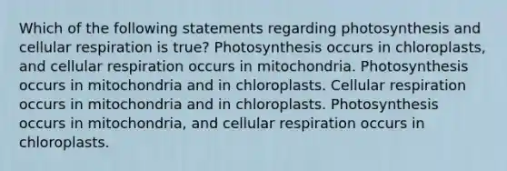 Which of the following statements regarding photosynthesis and cellular respiration is true? Photosynthesis occurs in chloroplasts, and cellular respiration occurs in mitochondria. Photosynthesis occurs in mitochondria and in chloroplasts. Cellular respiration occurs in mitochondria and in chloroplasts. Photosynthesis occurs in mitochondria, and cellular respiration occurs in chloroplasts.