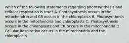 Which of the following statements regarding photosynthesis and cellular respiration is true? A. Photosynthesis occurs in the mitochondria and CR occurs in the chloroplasts B. Photosynthesis occurs in the mitochondria and chloroplasts C. Photosynthesis occurs in the chloroplasts and CR occurs in the mitochondria D. Cellular Respiration occurs in the mitochondria and the chloroplasts