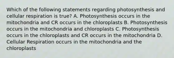 Which of the following statements regarding photosynthesis and cellular respiration is true? A. Photosynthesis occurs in the mitochondria and CR occurs in the chloroplasts B. Photosynthesis occurs in the mitochondria and chloroplasts C. Photosynthesis occurs in the chloroplasts and CR occurs in the mitochondria D. Cellular Respiration occurs in the mitochondria and the chloroplasts