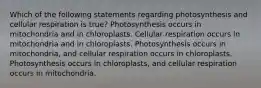 Which of the following statements regarding photosynthesis and cellular respiration is true? Photosynthesis occurs in mitochondria and in chloroplasts. Cellular respiration occurs in mitochondria and in chloroplasts. Photosynthesis occurs in mitochondria, and cellular respiration occurs in chloroplasts. Photosynthesis occurs in chloroplasts, and cellular respiration occurs in mitochondria.