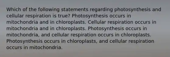 Which of the following statements regarding photosynthesis and cellular respiration is true? Photosynthesis occurs in mitochondria and in chloroplasts. Cellular respiration occurs in mitochondria and in chloroplasts. Photosynthesis occurs in mitochondria, and cellular respiration occurs in chloroplasts. Photosynthesis occurs in chloroplasts, and cellular respiration occurs in mitochondria.