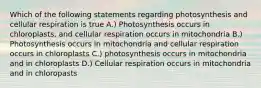 Which of the following statements regarding photosynthesis and cellular respiration is true A.) Photosynthesis occurs in chloroplasts, and cellular respiration occurs in mitochondria B.) Photosynthesis occurs in mitochondria and cellular respiration occurs in chloroplasts C.) photosynthesis occurs in mitochondria and in chloroplasts D.) Cellular respiration occurs in mitochondria and in chloropasts