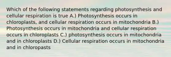 Which of the following statements regarding photosynthesis and cellular respiration is true A.) Photosynthesis occurs in chloroplasts, and cellular respiration occurs in mitochondria B.) Photosynthesis occurs in mitochondria and cellular respiration occurs in chloroplasts C.) photosynthesis occurs in mitochondria and in chloroplasts D.) Cellular respiration occurs in mitochondria and in chloropasts