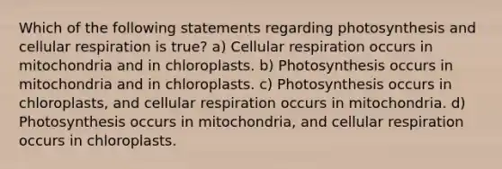 Which of the following statements regarding photosynthesis and cellular respiration is true? a) Cellular respiration occurs in mitochondria and in chloroplasts. b) Photosynthesis occurs in mitochondria and in chloroplasts. c) Photosynthesis occurs in chloroplasts, and cellular respiration occurs in mitochondria. d) Photosynthesis occurs in mitochondria, and cellular respiration occurs in chloroplasts.