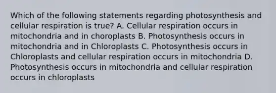 Which of the following statements regarding photosynthesis and cellular respiration is true? A. Cellular respiration occurs in mitochondria and in choroplasts B. Photosynthesis occurs in mitochondria and in Chloroplasts C. Photosynthesis occurs in Chloroplasts and cellular respiration occurs in mitochondria D. Photosynthesis occurs in mitochondria and cellular respiration occurs in chloroplasts