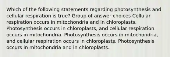 Which of the following statements regarding photosynthesis and cellular respiration is true? Group of answer choices Cellular respiration occurs in mitochondria and in chloroplasts. Photosynthesis occurs in chloroplasts, and cellular respiration occurs in mitochondria. Photosynthesis occurs in mitochondria, and cellular respiration occurs in chloroplasts. Photosynthesis occurs in mitochondria and in chloroplasts.