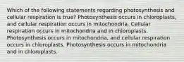 Which of the following statements regarding photosynthesis and cellular respiration is true? Photosynthesis occurs in chloroplasts, and cellular respiration occurs in mitochondria. Cellular respiration occurs in mitochondria and in chloroplasts. Photosynthesis occurs in mitochondria, and cellular respiration occurs in chloroplasts. Photosynthesis occurs in mitochondria and in chloroplasts.