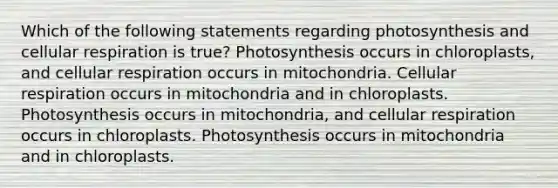 Which of the following statements regarding photosynthesis and <a href='https://www.questionai.com/knowledge/k1IqNYBAJw-cellular-respiration' class='anchor-knowledge'>cellular respiration</a> is true? Photosynthesis occurs in chloroplasts, and cellular respiration occurs in mitochondria. Cellular respiration occurs in mitochondria and in chloroplasts. Photosynthesis occurs in mitochondria, and cellular respiration occurs in chloroplasts. Photosynthesis occurs in mitochondria and in chloroplasts.