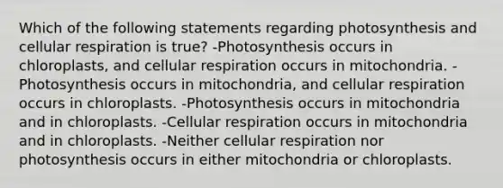 Which of the following statements regarding photosynthesis and cellular respiration is true? -Photosynthesis occurs in chloroplasts, and cellular respiration occurs in mitochondria. -Photosynthesis occurs in mitochondria, and cellular respiration occurs in chloroplasts. -Photosynthesis occurs in mitochondria and in chloroplasts. -Cellular respiration occurs in mitochondria and in chloroplasts. -Neither cellular respiration nor photosynthesis occurs in either mitochondria or chloroplasts.