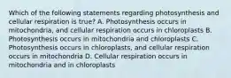 Which of the following statements regarding photosynthesis and cellular respiration is true? A. Photosynthesis occurs in mitochondria, and cellular respiration occurs in chloroplasts B. Photosynthesis occurs in mitochondria and chloroplasts C. Photosynthesis occurs in chloroplasts, and cellular respiration occurs in mitochondria D. Cellular respiration occurs in mitochondria and in chloroplasts