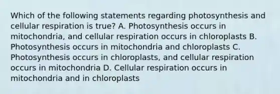 Which of the following statements regarding photosynthesis and cellular respiration is true? A. Photosynthesis occurs in mitochondria, and cellular respiration occurs in chloroplasts B. Photosynthesis occurs in mitochondria and chloroplasts C. Photosynthesis occurs in chloroplasts, and cellular respiration occurs in mitochondria D. Cellular respiration occurs in mitochondria and in chloroplasts