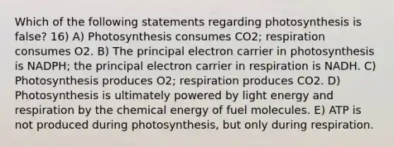 Which of the following statements regarding photosynthesis is false? 16) A) Photosynthesis consumes CO2; respiration consumes O2. B) The principal electron carrier in photosynthesis is NADPH; the principal electron carrier in respiration is NADH. C) Photosynthesis produces O2; respiration produces CO2. D) Photosynthesis is ultimately powered by light energy and respiration by the chemical energy of fuel molecules. E) ATP is not produced during photosynthesis, but only during respiration.