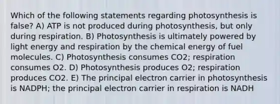 Which of the following statements regarding photosynthesis is false? A) ATP is not produced during photosynthesis, but only during respiration. B) Photosynthesis is ultimately powered by light energy and respiration by the chemical energy of fuel molecules. C) Photosynthesis consumes CO2; respiration consumes O2. D) Photosynthesis produces O2; respiration produces CO2. E) The principal electron carrier in photosynthesis is NADPH; the principal electron carrier in respiration is NADH