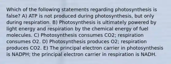 Which of the following statements regarding photosynthesis is false? A) ATP is not produced during photosynthesis, but only during respiration. B) Photosynthesis is ultimately powered by light energy and respiration by the chemical energy of fuel molecules. C) Photosynthesis consumes CO2; respiration consumes O2. D) Photosynthesis produces O2; respiration produces CO2. E) The principal electron carrier in photosynthesis is NADPH; the principal electron carrier in respiration is NADH.