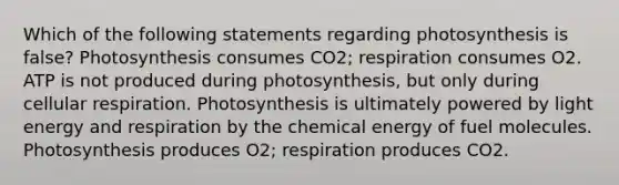 Which of the following statements regarding photosynthesis is false? Photosynthesis consumes CO2; respiration consumes O2. ATP is not produced during photosynthesis, but only during cellular respiration. Photosynthesis is ultimately powered by light energy and respiration by the chemical energy of fuel molecules. Photosynthesis produces O2; respiration produces CO2.