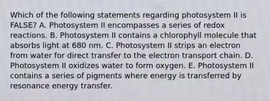 Which of the following statements regarding photosystem II is FALSE? A. Photosystem II encompasses a series of redox reactions. B. Photosystem II contains a chlorophyll molecule that absorbs light at 680 nm. C. Photosystem II strips an electron from water for direct transfer to the electron transport chain. D. Photosystem II oxidizes water to form oxygen. E. Photosystem II contains a series of pigments where energy is transferred by resonance energy transfer.