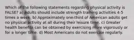 Which of the following statements regarding physical activity is FALSE? a) Adults should include strength training activities 4-5 times a week. b) Approximately one-third of American adults get no physical activity at all during their leisure time. c) Greater health benefits can be obtained by exercising more vigorously or for a longer time. d) Most Americans do not exercise regularly.