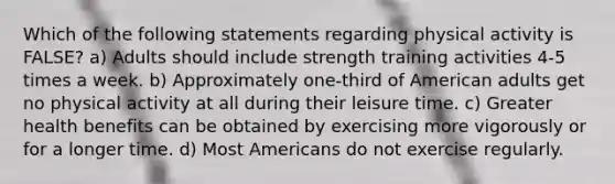 Which of the following statements regarding physical activity is FALSE? a) Adults should include strength training activities 4-5 times a week. b) Approximately one-third of American adults get no physical activity at all during their leisure time. c) Greater health benefits can be obtained by exercising more vigorously or for a longer time. d) Most Americans do not exercise regularly.