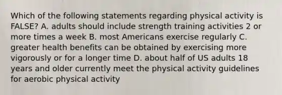 Which of the following statements regarding physical activity is FALSE? A. adults should include strength training activities 2 or more times a week B. most Americans exercise regularly C. greater health benefits can be obtained by exercising more vigorously or for a longer time D. about half of US adults 18 years and older currently meet the physical activity guidelines for aerobic physical activity