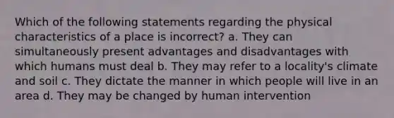 Which of the following statements regarding the physical characteristics of a place is incorrect? a. They can simultaneously present advantages and disadvantages with which humans must deal b. They may refer to a locality's climate and soil c. They dictate the manner in which people will live in an area d. They may be changed by human intervention