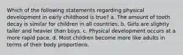 Which of the following statements regarding physical development in early childhood is true? a. The amount of tooth decay is similar for children in all countries. b. Girls are slightly taller and heavier than boys. c. Physical development occurs at a more rapid pace. d. Most children become more like adults in terms of their body proportions.