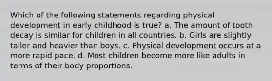 Which of the following statements regarding physical development in early childhood is true? a. The amount of tooth decay is similar for children in all countries. b. Girls are slightly taller and heavier than boys. c. Physical development occurs at a more rapid pace. d. Most children become more like adults in terms of their body proportions.