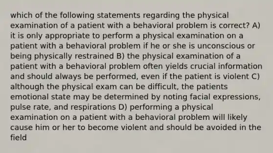 which of the following statements regarding the physical examination of a patient with a behavioral problem is correct? A) it is only appropriate to perform a physical examination on a patient with a behavioral problem if he or she is unconscious or being physically restrained B) the physical examination of a patient with a behavioral problem often yields crucial information and should always be performed, even if the patient is violent C) although the physical exam can be difficult, the patients emotional state may be determined by noting facial expressions, pulse rate, and respirations D) performing a physical examination on a patient with a behavioral problem will likely cause him or her to become violent and should be avoided in the field