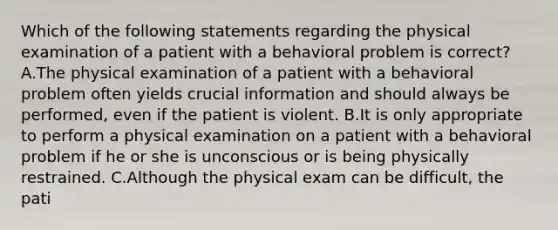 Which of the following statements regarding the physical examination of a patient with a behavioral problem is correct? A.The physical examination of a patient with a behavioral problem often yields crucial information and should always be performed, even if the patient is violent. B.It is only appropriate to perform a physical examination on a patient with a behavioral problem if he or she is unconscious or is being physically restrained. C.Although the physical exam can be difficult, the pati