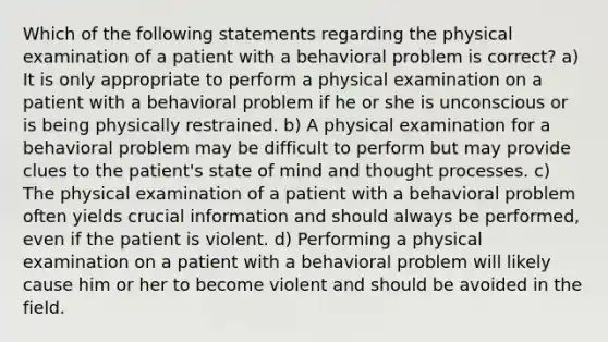 Which of the following statements regarding the physical examination of a patient with a behavioral problem is correct? a) It is only appropriate to perform a physical examination on a patient with a behavioral problem if he or she is unconscious or is being physically restrained. b) A physical examination for a behavioral problem may be difficult to perform but may provide clues to the patient's state of mind and thought processes. c) The physical examination of a patient with a behavioral problem often yields crucial information and should always be performed, even if the patient is violent. d) Performing a physical examination on a patient with a behavioral problem will likely cause him or her to become violent and should be avoided in the field.