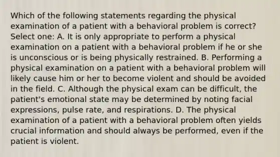 Which of the following statements regarding the physical examination of a patient with a behavioral problem is correct? Select one: A. It is only appropriate to perform a physical examination on a patient with a behavioral problem if he or she is unconscious or is being physically restrained. B. Performing a physical examination on a patient with a behavioral problem will likely cause him or her to become violent and should be avoided in the field. C. Although the physical exam can be difficult, the patient's emotional state may be determined by noting facial expressions, pulse rate, and respirations. D. The physical examination of a patient with a behavioral problem often yields crucial information and should always be performed, even if the patient is violent.