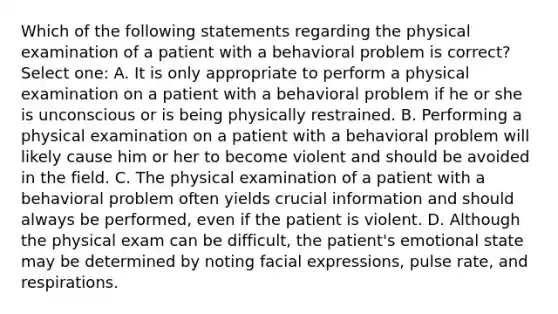 Which of the following statements regarding the physical examination of a patient with a behavioral problem is correct? Select one: A. It is only appropriate to perform a physical examination on a patient with a behavioral problem if he or she is unconscious or is being physically restrained. B. Performing a physical examination on a patient with a behavioral problem will likely cause him or her to become violent and should be avoided in the field. C. The physical examination of a patient with a behavioral problem often yields crucial information and should always be performed, even if the patient is violent. D. Although the physical exam can be difficult, the patient's emotional state may be determined by noting facial expressions, pulse rate, and respirations.