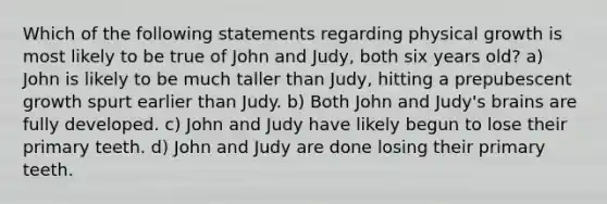 Which of the following statements regarding physical growth is most likely to be true of John and Judy, both six years old? a) John is likely to be much taller than Judy, hitting a prepubescent growth spurt earlier than Judy. b) Both John and Judy's brains are fully developed. c) John and Judy have likely begun to lose their primary teeth. d) John and Judy are done losing their primary teeth.