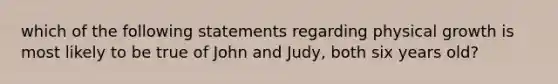 which of the following statements regarding physical growth is most likely to be true of John and Judy, both six years old?