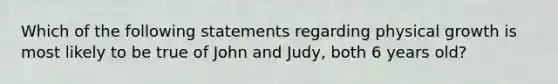 Which of the following statements regarding physical growth is most likely to be true of John and Judy, both 6 years old?