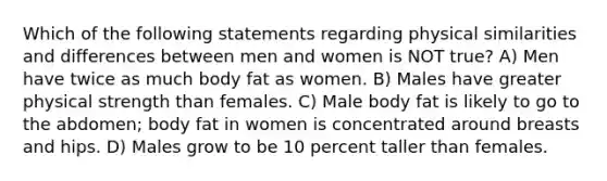 Which of the following statements regarding physical similarities and differences between men and women is NOT true? A) Men have twice as much body fat as women. B) Males have greater physical strength than females. C) Male body fat is likely to go to the abdomen; body fat in women is concentrated around breasts and hips. D) Males grow to be 10 percent taller than females.