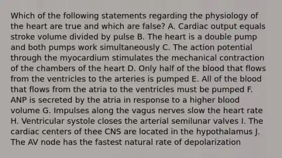 Which of the following statements regarding the physiology of <a href='https://www.questionai.com/knowledge/kya8ocqc6o-the-heart' class='anchor-knowledge'>the heart</a> are true and which are false? A. Cardiac output equals stroke volume divided by pulse B. The heart is a double pump and both pumps work simultaneously C. The action potential through the myocardium stimulates the mechanical contraction of the chambers of the heart D. Only half of <a href='https://www.questionai.com/knowledge/k7oXMfj7lk-the-blood' class='anchor-knowledge'>the blood</a> that flows from the ventricles to the arteries is pumped E. All of the blood that flows from the atria to the ventricles must be pumped F. ANP is secreted by the atria in response to a higher blood volume G. Impulses along the vagus nerves slow the heart rate H. Ventricular systole closes the arterial semilunar valves I. The cardiac centers of thee CNS are located in the hypothalamus J. The AV node has the fastest natural rate of depolarization