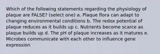 Which of the following statements regarding the physiology of plaque are FALSE? (select one) a. Plaque flora can adapt to changing environmental conditions b. The redox potential of plaque reduces as it builds up c. Nutrients become scarce as plaque builds up d. The pH of plaque increases as it matures e. Microbes communicate with each other to influence gene expression