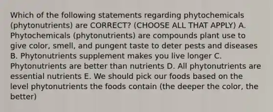 Which of the following statements regarding phytochemicals (phytonutrients) are CORRECT? (CHOOSE ALL THAT APPLY) A. Phytochemicals (phytonutrients) are compounds plant use to give color, smell, and pungent taste to deter pests and diseases B. Phytonutrients supplement makes you live longer C. Phytonutrients are better than nutrients D. All phytonutrients are essential nutrients E. We should pick our foods based on the level phytonutrients the foods contain (the deeper the color, the better)