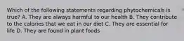 Which of the following statements regarding phytochemicals is true? A. They are always harmful to our health B. They contribute to the calories that we eat in our diet C. They are essential for life D. They are found in plant foods