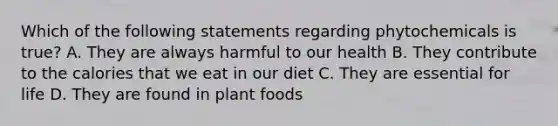 Which of the following statements regarding phytochemicals is true? A. They are always harmful to our health B. They contribute to the calories that we eat in our diet C. They are essential for life D. They are found in plant foods