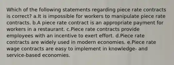 Which of the following statements regarding piece rate contracts is correct? a.It is impossible for workers to manipulate piece rate contracts. b.A piece rate contract is an appropriate payment for workers in a restaurant. c.Piece rate contracts provide employees with an incentive to exert effort. d.Piece rate contracts are widely used in modern economies. e.Piece rate wage contracts are easy to implement in knowledge- and service-based economies.