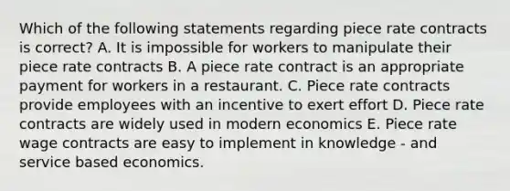 Which of the following statements regarding piece rate contracts is correct? A. It is impossible for workers to manipulate their piece rate contracts B. A piece rate contract is an appropriate payment for workers in a restaurant. C. Piece rate contracts provide employees with an incentive to exert effort D. Piece rate contracts are widely used in modern economics E. Piece rate wage contracts are easy to implement in knowledge - and service based economics.