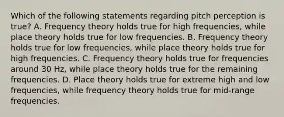 Which of the following statements regarding pitch perception is true? A. Frequency theory holds true for high frequencies, while place theory holds true for low frequencies. B. Frequency theory holds true for low frequencies, while place theory holds true for high frequencies. C. Frequency theory holds true for frequencies around 30 Hz, while place theory holds true for the remaining frequencies. D. Place theory holds true for extreme high and low frequencies, while frequency theory holds true for mid-range frequencies.