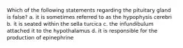 Which of the following statements regarding the pituitary gland is false? a. it is sometimes referred to as the hypophysis cerebri b. it is seated within the sella turcica c. the infundibulum attached it to the hypothalamus d. it is responsible for the production of epinephrine