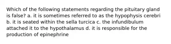 Which of the following statements regarding the pituitary gland is false? a. it is sometimes referred to as the hypophysis cerebri b. it is seated within the sella turcica c. the infundibulum attached it to the hypothalamus d. it is responsible for the production of epinephrine