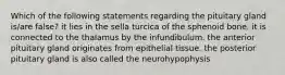 Which of the following statements regarding the pituitary gland is/are false? it lies in the sella turcica of the sphenoid bone. it is connected to the thalamus by the infundibulum. the anterior pituitary gland originates from epithelial tissue. the posterior pituitary gland is also called the neurohypophysis