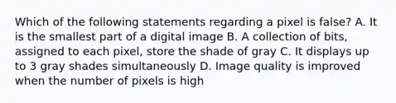 Which of the following statements regarding a pixel is false? A. It is the smallest part of a digital image B. A collection of bits, assigned to each pixel, store the shade of gray C. It displays up to 3 gray shades simultaneously D. Image quality is improved when the number of pixels is high